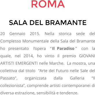 ROMA SALA DEL BRAMANTE 20 Gennaio 2015. Nella storica sede del Complesso Monumentale della Sala del Bramante ho presentato lopera Il Paradiso con la quale, nel 2014, ho vinto il premio GIOVANI ARTISTI EMERGENTI nelle Marche.  La mostra, una collettiva dal titolo  "Arte del Futuro nelle Sale del Passato", organizzata dalla Galleria Il collezionista, comprende artisti contemporanei di diversa estrazione, sensibilit e tendenze.