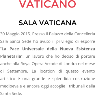 VATICANO SALA VATICANA 30 Maggio 2015. Presso il Palazzo della Cancelleria Sala Santa Sede ho avuto il privilegio di esporre La Pace Universale della Nuova Esistenza Planetaria, un lavoro che ho deciso di portare anche alla Royal Opera Arcade di Londra nel mese di Settembre. La location di questo evento artistico  una grande e splendida costruzione medioevale e ancora oggi accoglie i tribunali della Santa Sede.