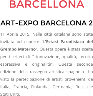 BARCELLONA ART-EXPO BARCELONA 2 11 Aprile 2015. Nella citt catalana sono stata invitata ad esporre LEstasi Paradisiaca del Grembo Materno. Questa opera  stata scelta per i criteri di  innovazione, qualit, tecnica espressiva e originalit. Questa seconda edizione della rassegna artistica spagnola  ha visto la partecipazione di artisti provenienti da Italia, Francia, Finlandia, Germania, Russia e Stati Uniti.