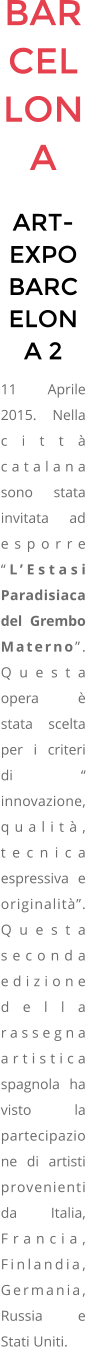 BARCELLONA ART-EXPO BARCELONA 2 11 Aprile 2015. Nella citt catalana sono stata invitata ad esporre LEstasi Paradisiaca del Grembo Materno. Questa opera  stata scelta per i criteri di  innovazione, qualit, tecnica espressiva e originalit. Questa seconda edizione della rassegna artistica spagnola  ha visto la partecipazione di artisti provenienti da Italia, Francia, Finlandia, Germania, Russia e Stati Uniti.