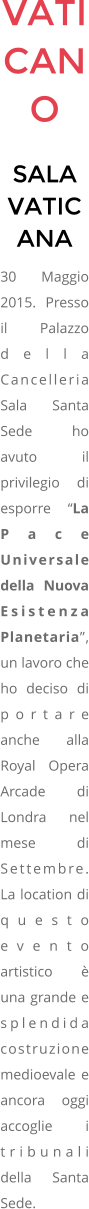 VATICANO SALA VATICANA 30 Maggio 2015. Presso il Palazzo della Cancelleria Sala Santa Sede ho avuto il privilegio di esporre La Pace Universale della Nuova Esistenza Planetaria, un lavoro che ho deciso di portare anche alla Royal Opera Arcade di Londra nel mese di Settembre. La location di questo evento artistico  una grande e splendida costruzione medioevale e ancora oggi accoglie i tribunali della Santa Sede.