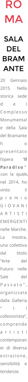 ROMA SALA DEL BRAMANTE 20 Gennaio 2015. Nella storica sede del Complesso Monumentale della Sala del Bramante ho presentato lopera Il Paradiso con la quale, nel 2014, ho vinto il premio GIOVANI ARTISTI EMERGENTI nelle Marche.  La mostra, una collettiva dal titolo  "Arte del Futuro nelle Sale del Passato", organizzata dalla Galleria Il collezionista, comprende artisti contemporanei di diversa estrazione, sensibilit e tendenze.